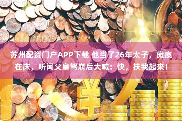 苏州配资门户APP下载 他当了26年太子，瘫痪在床，听闻父皇驾崩后大喊：快，扶我起来！