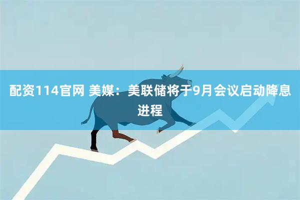 配资114官网 美媒：美联储将于9月会议启动降息进程