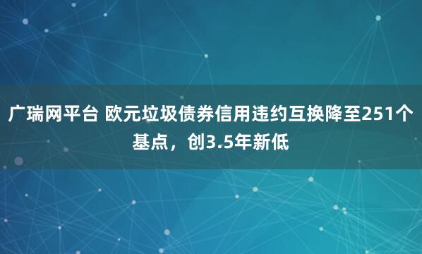 广瑞网平台 欧元垃圾债券信用违约互换降至251个基点，创3.5年新低
