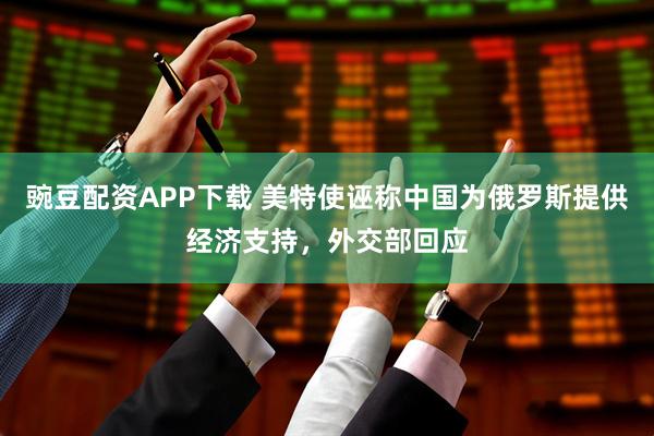 豌豆配资APP下载 美特使诬称中国为俄罗斯提供经济支持，外交部回应