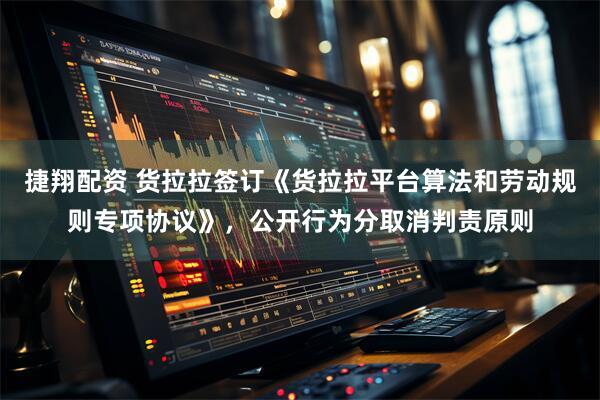 捷翔配资 货拉拉签订《货拉拉平台算法和劳动规则专项协议》，公开行为分取消判责原则