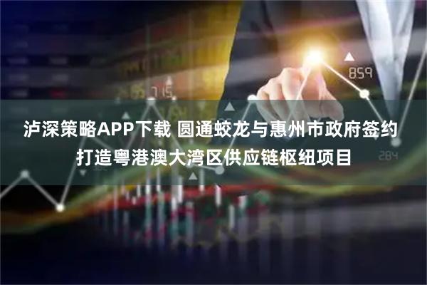 泸深策略APP下载 圆通蛟龙与惠州市政府签约 打造粤港澳大湾区供应链枢纽项目