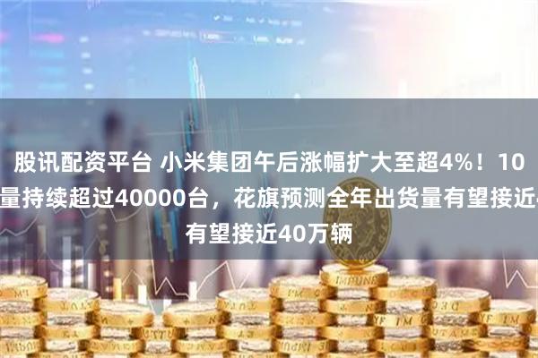 股讯配资平台 小米集团午后涨幅扩大至超4%！10月交付量持续超过40000台，花旗预测全年出货量有望接近40万辆