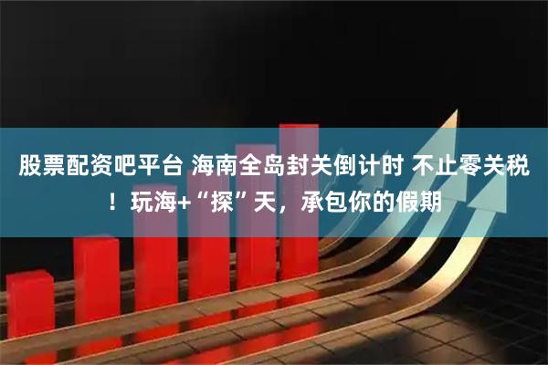 股票配资吧平台 海南全岛封关倒计时 不止零关税！玩海+“探”天，承包你的假期