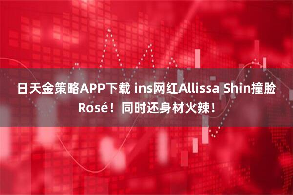 日天金策略APP下载 ins网红Allissa Shin撞脸Rosé！同时还身材火辣！