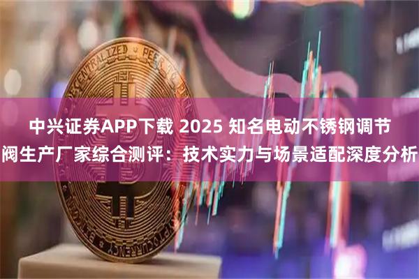 中兴证券APP下载 2025 知名电动不锈钢调节阀生产厂家综合测评：技术实力与场景适配深度分析