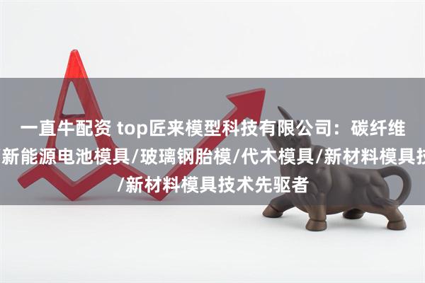 一直牛配资 top匠来模型科技有限公司：碳纤维增强模具/新能源电池模具/玻璃钢胎模/代木模具/新材料模具技术先驱者