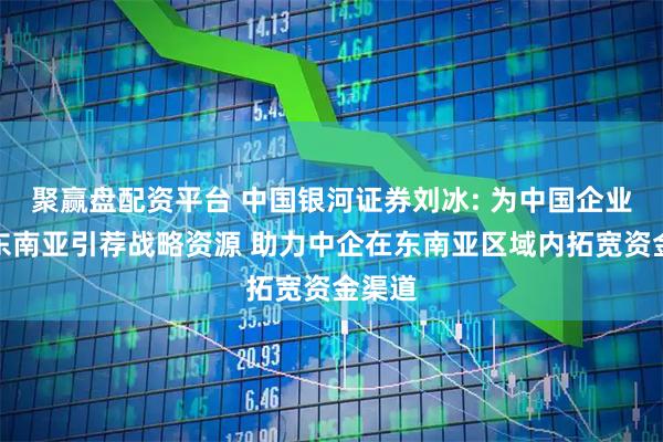 聚赢盘配资平台 中国银河证券刘冰: 为中国企业出海东南亚引荐战略资源 助力中企在东南亚区域内拓宽资金渠道