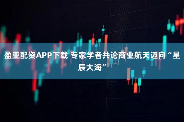 盈亚配资APP下载 专家学者共论商业航天迈向“星辰大海”