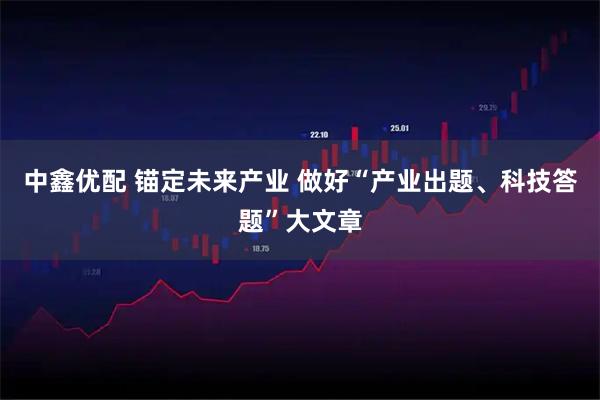 中鑫优配 锚定未来产业 做好“产业出题、科技答题”大文章