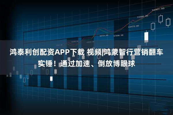 鸿泰利创配资APP下载 视频|鸿蒙智行营销翻车实锤！通过加速、倒放博眼球