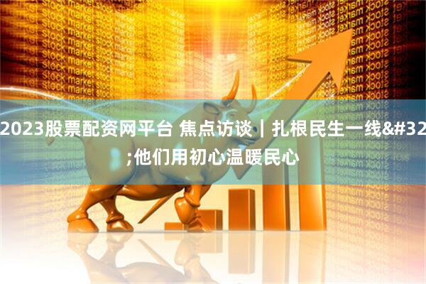 2023股票配资网平台 焦点访谈|扎根民生一线 他们用初心温暖民心