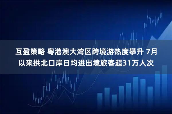 互盈策略 粤港澳大湾区跨境游热度攀升 7月以来拱北口岸日均进出境旅客超31万人次